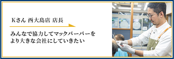 Kさん 西大島店 店長 みんなで協力してマックバーバーをより大きな会社にしていきたい